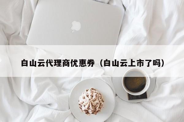 白山云代理商优惠券（白山云上市了吗）