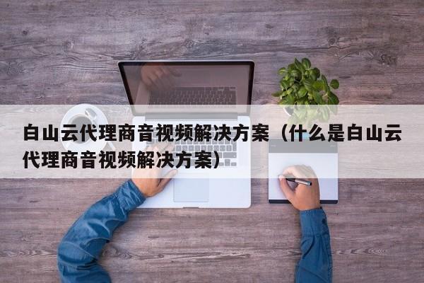 白山云代理商音视频解决方案（什么是白山云代理商音视频解决方案）