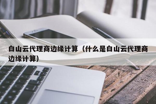 白山云代理商边缘计算（什么是白山云代理商边缘计算）