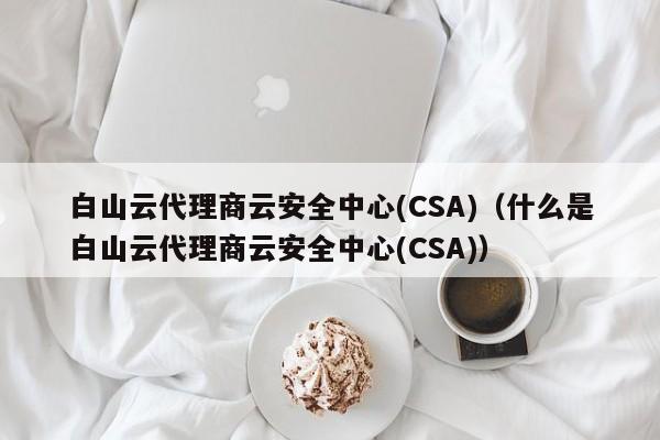 白山云代理商云安全中心(CSA)（什么是白山云代理商云安全中心(CSA)）