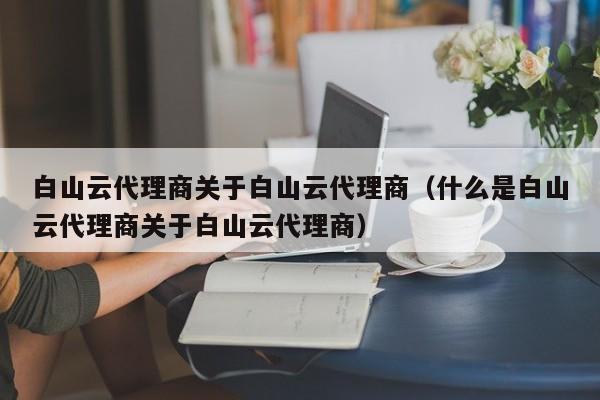 白山云代理商关于白山云代理商（什么是白山云代理商关于白山云代理商）