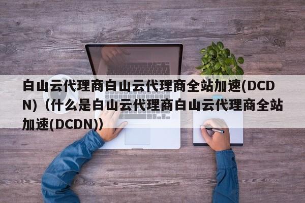 白山云代理商白山云代理商全站加速(DCDN)（什么是白山云代理商白山云代理商全站加速(DCDN)）