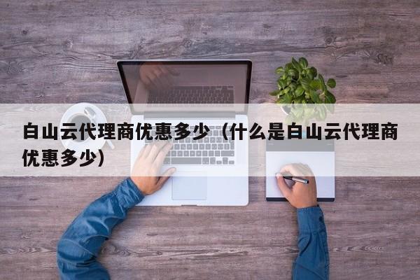 白山云代理商优惠多少（什么是白山云代理商优惠多少）