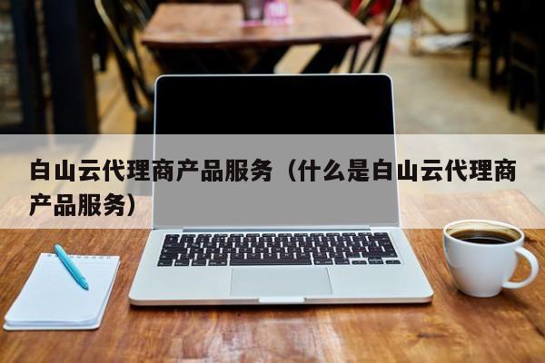 白山云代理商产品服务（什么是白山云代理商产品服务）