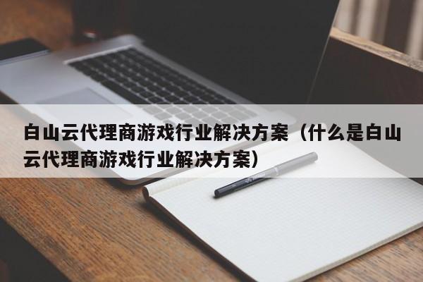 白山云代理商游戏行业解决方案（什么是白山云代理商游戏行业解决方案）