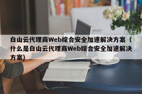 白山云代理商Web综合安全加速解决方案（什么是白山云代理商Web综合安全加速解决方案）