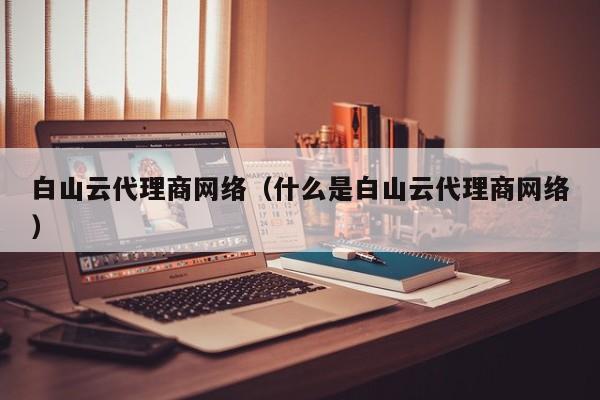 白山云代理商网络（什么是白山云代理商网络）