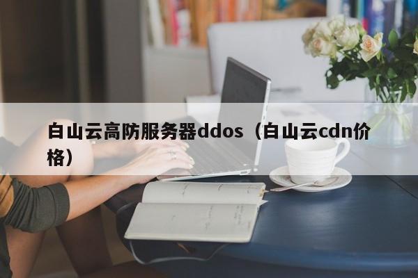 白山云高防服务器ddos（白山云cdn价格）