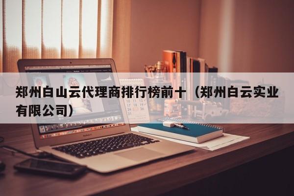 郑州白山云代理商排行榜前十（郑州白云实业有限公司）