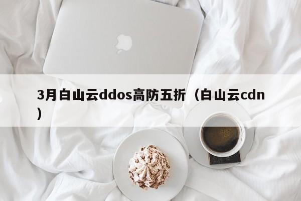 3月白山云ddos高防五折（白山云cdn）