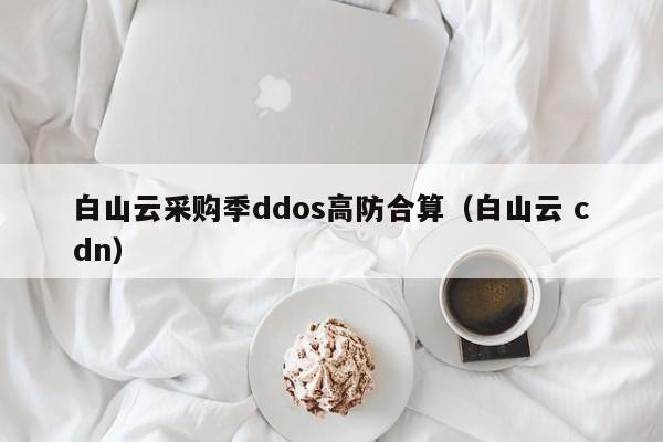 白山云采购季ddos高防合算（白山云 cdn）