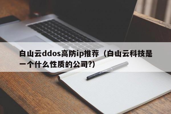 白山云ddos高防ip推荐（白山云科技是一个什么性质的公司?）