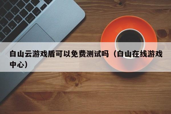 白山云游戏盾可以免费测试吗（白山在线游戏中心）