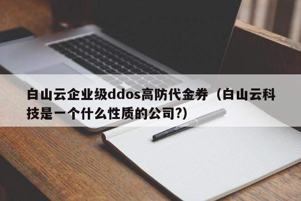 白山云企业级ddos高防代金券（白山云科技是一个什么性质的公司?）