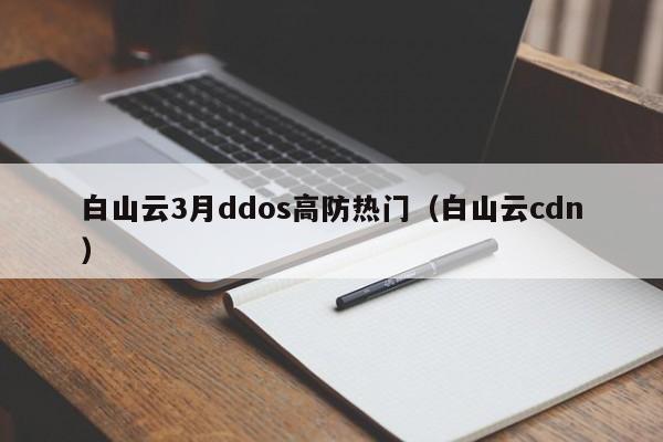 白山云3月ddos高防热门（白山云cdn）