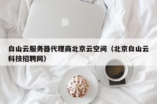 白山云服务器代理商北京云空间（北京白山云科技招聘网）