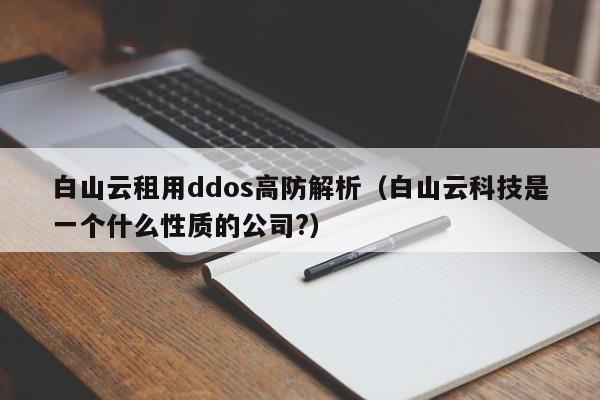 白山云租用ddos高防解析（白山云科技是一个什么性质的公司?）