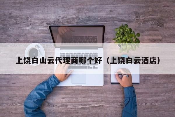 上饶白山云代理商哪个好（上饶白云酒店）