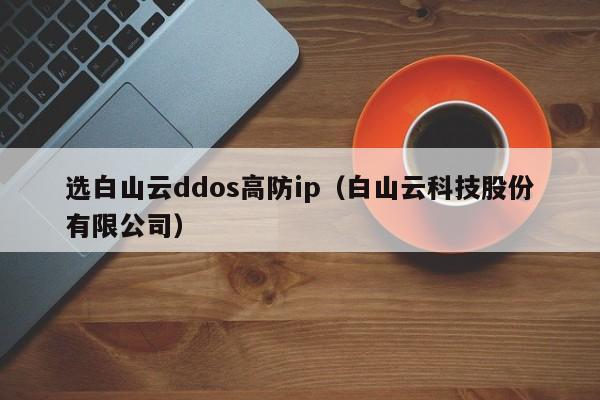 选白山云ddos高防ip（白山云科技股份有限公司）