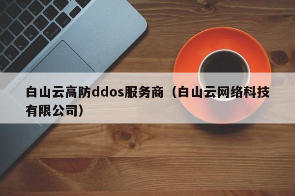 白山云高防ddos服务商（白山云网络科技有限公司）