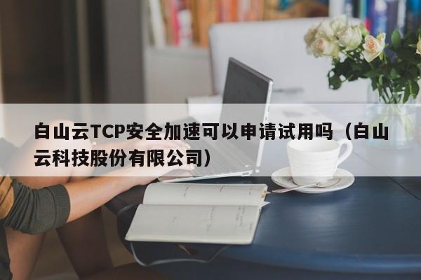 白山云TCP安全加速可以申请试用吗（白山云科技股份有限公司）