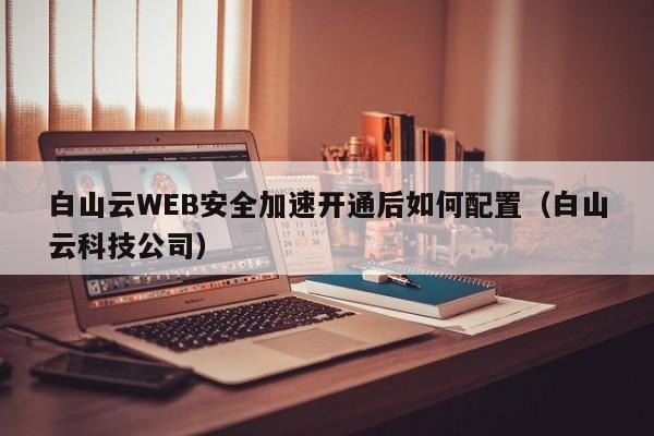 白山云WEB安全加速开通后如何配置（白山云科技公司）