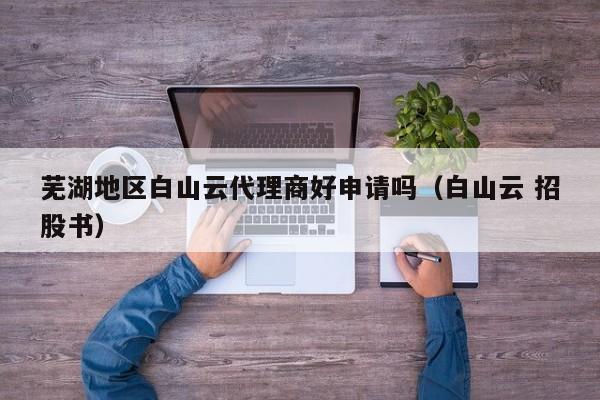 芜湖地区白山云代理商好申请吗（白山云 招股书）