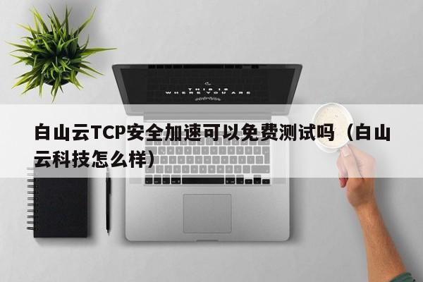 白山云TCP安全加速可以免费测试吗（白山云科技怎么样）