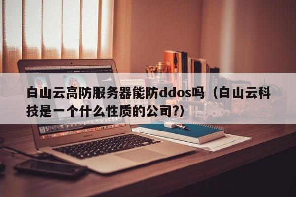 白山云高防服务器能防ddos吗（白山云科技是一个什么性质的公司?）