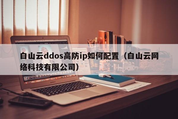 白山云ddos高防ip如何配置（白山云网络科技有限公司）