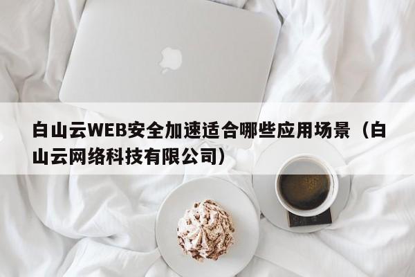 白山云WEB安全加速适合哪些应用场景（白山云网络科技有限公司）