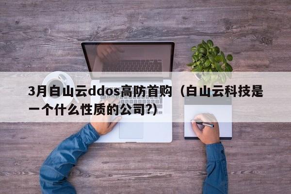 3月白山云ddos高防首购（白山云科技是一个什么性质的公司?）