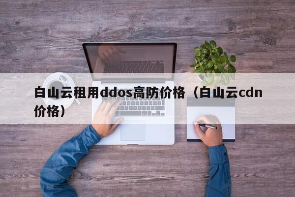 白山云租用ddos高防价格（白山云cdn价格）