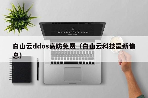 白山云ddos高防免费（白山云科技最新信息）