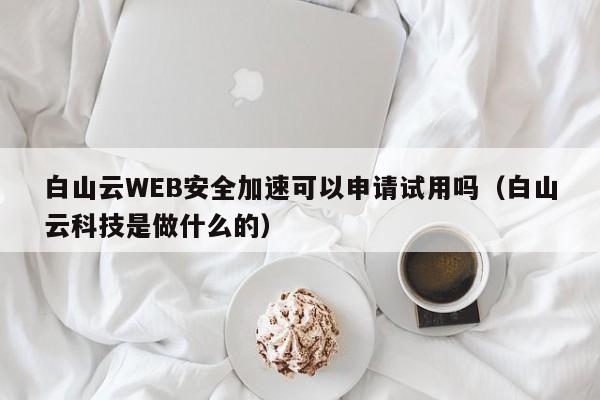 白山云WEB安全加速可以申请试用吗（白山云科技是做什么的）