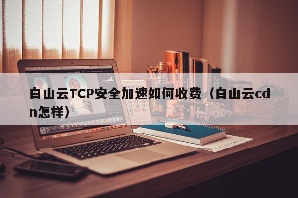 白山云TCP安全加速如何收费（白山云cdn怎样）