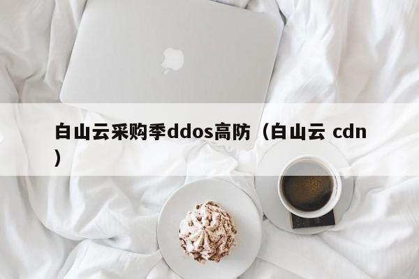白山云采购季ddos高防（白山云 cdn）