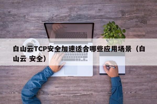 白山云TCP安全加速适合哪些应用场景（白山云 安全）