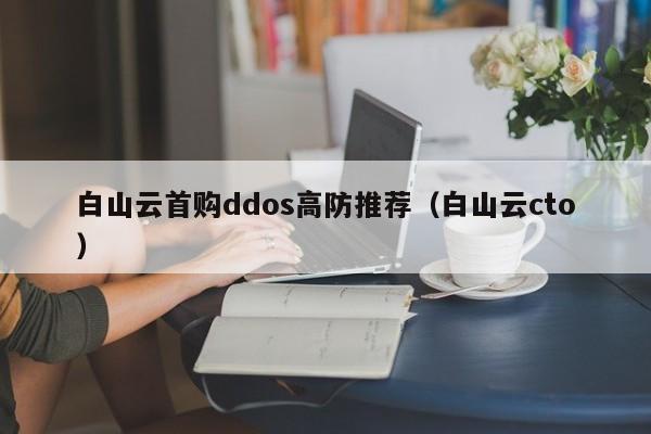 白山云首购ddos高防推荐（白山云cto）