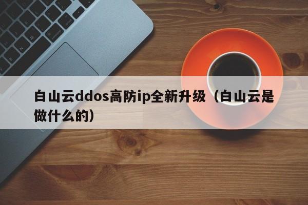 白山云ddos高防ip全新升级（白山云是做什么的）