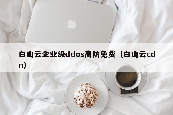 白山云企业级ddos高防免费（白山云cdn）