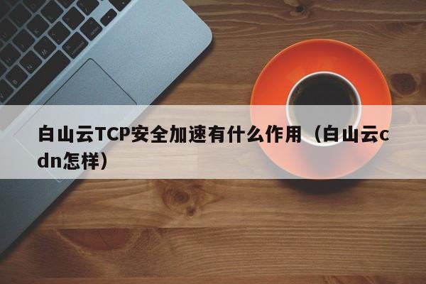 白山云TCP安全加速有什么作用（白山云cdn怎样）