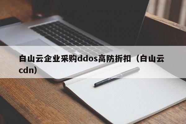 白山云企业采购ddos高防折扣（白山云 cdn）