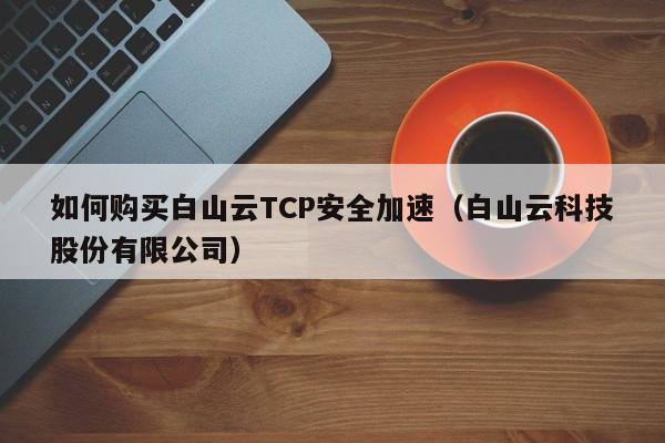 如何购买白山云TCP安全加速（白山云科技股份有限公司）