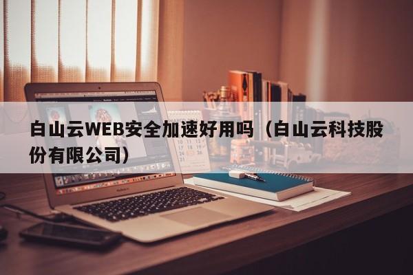 白山云WEB安全加速好用吗（白山云科技股份有限公司）