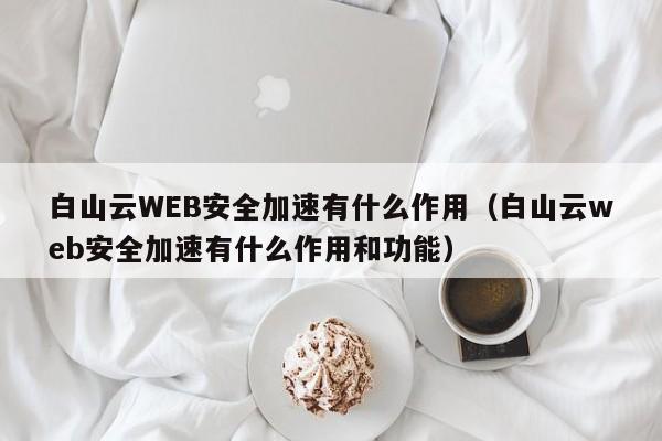 白山云WEB安全加速有什么作用（白山云web安全加速有什么作用和功能）