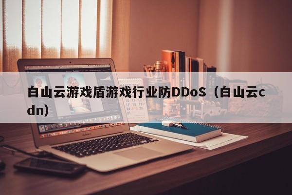 白山云游戏盾游戏行业防DDoS（白山云cdn）