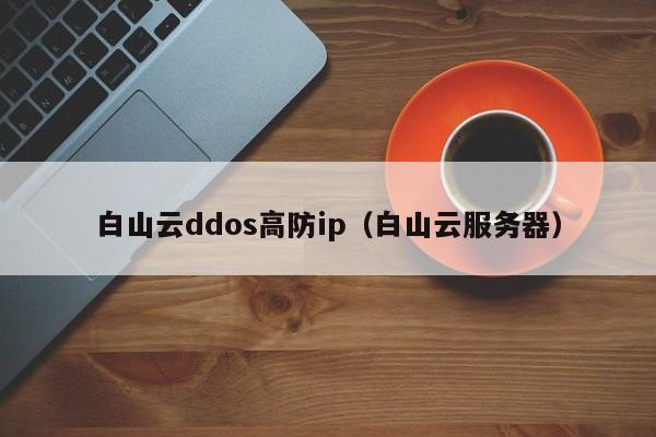 白山云ddos高防ip（白山云服务器）