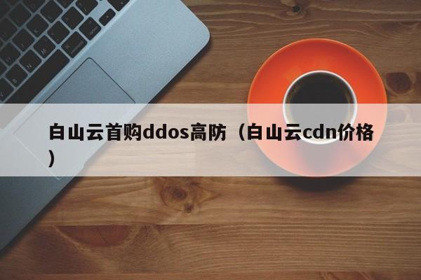 白山云首购ddos高防（白山云cdn价格）