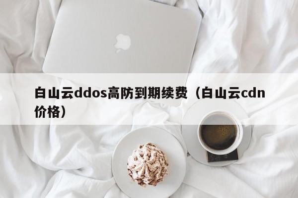 白山云ddos高防到期续费（白山云cdn价格）